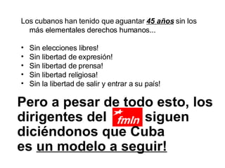 Los cubanos han tenido que aguantar  45 años  sin los más elementales derechos humanos... Sin elecciones libres! Sin libertad de expresión! Sin libertad de prensa! Sin libertad religiosa! Sin la libertad de salir y entrar a su país! Pero a pesar de todo esto, los dirigentes del  siguen diciéndonos que Cuba  es  un modelo a seguir!   