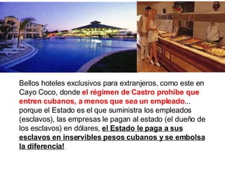 Bellos hoteles exclusivos para extranjeros, como este en Cayo Coco, donde  el régimen de Castro prohíbe que entren cubanos, a menos que sea un empleado ... porque   el Estado es el que suministra los empleados (esclavos), las empresas le pagan al estado (el dueño de los esclavos) en dólares,  el Estado le paga a sus esclavos en inservibles pesos cubanos y se embolsa la diferencia! 