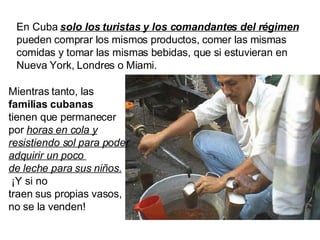 En Cuba  solo los turistas y los comandantes del régimen  pueden comprar los mismos productos, comer las mismas comidas y tomar las mismas bebidas, que si estuvieran en Nueva York, Londres o Miami.  Mientras tanto, las  familias cubanas tienen que permanecer por  horas en cola y resistiendo sol para poder adquirir un poco  de leche para sus niños.   ¡Y si no traen sus propias vasos,  no se la venden! 
