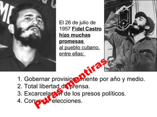 El 26 de julio de 1957  Fidel Castro hizo muchas promesas  al pueblo cubano, entre ellas:  1. Gobernar provisionalmente por año y medio. 2. Total libertad de prensa. 3. Excarcelación de los presos políticos. 4. Convocar elecciones. Puras mentiras 