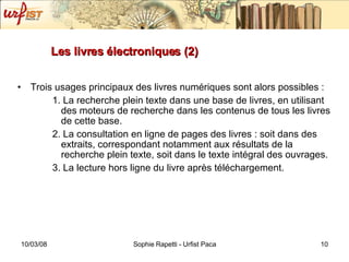Les livres électroniques (2) Trois usages principaux des livres numériques sont alors possibles : 1. La recherche plein texte dans une base de livres, en utilisant des moteurs de recherche dans les contenus de tous les livres de cette base. 2. La consultation en ligne de pages des livres : soit dans des extraits, correspondant notamment aux résultats de la recherche plein texte, soit dans le texte intégral des ouvrages. 3. La lecture hors ligne du livre après téléchargement. 