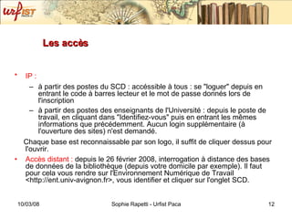 Les accès IP :   à partir des postes du SCD : accéssible à tous : se "loguer" depuis en entrant le code à barres lecteur et le mot de passe donnés lors de l'inscription à partir des postes des enseignants de l'Université : depuis le poste de travail, en cliquant dans "Identifiez-vous" puis en entrant les mêmes informations que précédemment. Aucun login supplémentaire (à l'ouverture des sites) n'est demandé. Chaque base est reconnaissable par son logo, il suffit de cliquer dessus pour l'ouvrir. Accès distant :  depuis le 26 février 2008, interrogation à distance des bases de données de la bibliothèque (depuis votre domicile par exemple). Il faut pour cela vous rendre sur l'Environnement Numérique de Travail <http://ent.univ-avignon.fr>, vous identifier et cliquer sur l'onglet SCD. 