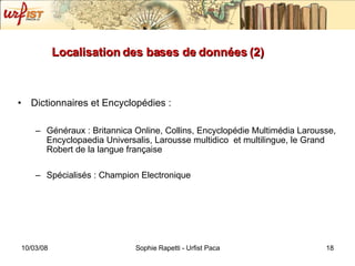 Localisation des bases de données (2) Dictionnaires et Encyclopédies : Généraux : Britannica Online, Collins, Encyclopédie Multimédia Larousse, Encyclopaedia Universalis, Larousse multidico  et multilingue, le Grand Robert de la langue française Spécialisés : Champion Electronique 