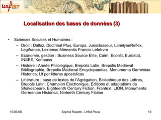 Localisation des bases de données (3) Sciences Sociales et Humaines :  Droit : Dalloz, Doctrinal Plus, Europa, Jurisclasseur, LamilyneReflex, Legifrance, Lextenso Mémentis Francis Lefebvre Economie, gestion : Business Source Elite, Cairn, Econlit, Eurostat, INSEE, Kompass Histoire : Année Philologique, Brepolis Latin, Brepolis Medieval Bibliographie, Brepolis Medieval Encyclopaedias, Monumenta Germiniae Historica, Ut per litteras apostolicas Littérature : base de textes de l’Agrégation, Bibliothèque des Lettres, Brepols Latin, Champion Electronique, Editions et adaptations de Shakespeare, Eighteenth Century Fiction, Frantext, LION, Monumenta Germaniae Historica, Ninteeth Century Fiction 