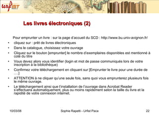 Les livres électroniques (2) Pour emprunter un livre : sur la page d’accueil du SCD : http://www.bu.univ-avignon.fr/ cliquez sur : prêt de livres électroniques Dans le catalogue, choisissez votre ouvrage Cliquez sur le bouton [emprunter] le nombre d’exemplaires disponibles est mentionné à coté du titre Vous devez alors vous identifier (login et mot de passe communiqués lors de votre inscription à la bibliothèque) Confirmez votre téléchargement en cliquant sur [Emprunter le livre pour une durée de ….] ATTENTION à ne cliquer qu’une seule fois, sans quoi vous emprunterez plusieurs fois le même ouvrage. Le téléchargement ainsi que l’installation de l’ouvrage dans Acrobat Reader  s’effectuera automatiquement, plus ou moins rapidement selon la taille du livre et la rapidité de votre connexion internet. 