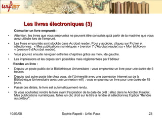Les livres électroniques (3) Consulter un livre emprunté :   Attention, les livres que vous empruntez ne peuvent être consultés qu'à partir de la machine que vous avez utilisée lors de l'emprunt. Les livres empruntés sont stockés dans Acrobat reader. Pour y accéder, cliquez sur Fichier et sélectionnez  « Mes publications numériques » (version 7 d'Acrobat reader) ou « Mon bibliorom « (version 6 d'Acrobat reader). Vous pouvez ensuite naviguer entre les chapitres grâce au menu de gauche. Les impressions et les copies sont possibles mais réglementées par l’éditeur Rendre un livre : Depuis un poste public de la Bibliothèque Universitaire : vous empruntez un livre pour une durée de 5 heures Depuis tout autre poste (de chez vous, de l’Université avec une connexion Internet ou de la Bibliothèque Universitaire avec une connexion wifi) : vous empruntez un livre pour une durée de 15 jours. Passé ces délais, le livre est automatiquement rendu. Si vous souhaitez rendre le livre avant l'expiration de la date de prêt : allez dans le Acrobat Reader, Mes publications numériques, faites un clic droit sur le titre à rendre et sélectionnez l'option "Rendre au prêteur". 