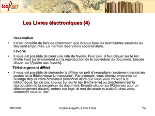 Les Livres électroniques (4) Réservation Il n’est possible de faire de réservation que lorsque tous les exemplaires associés au titre sont empruntés. La mention réservation apparaît alors. Favoris Il vous est possible de créer une liste de favoris. Pour cela, il faut cliquer sur le lien [Fiche livre] ou directement sur la reproduction de la couverture du document. Ensuite cliquer sur [Ajouter aux favoris]. Téléchargement différé Il vous est possible de demander à différer un prêt d’exemplaire (seulement depuis les postes de la Bibliothèque Universitaire). Par exemple, vous désirez emprunter un ouvrage depuis votre ordinateur personnel alors que vous vous trouvez à la bibliothèque. En ce cas, cliquez sur sur le lien [Fiche livre] ou directement sur la reproduction de la couverture du document. Ensuite cliquer sur [Réservez pour un téléchargement distant], entrez vos login et mot de passe et aussitôt chez vous, connectez vous au site. 