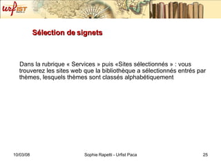 Sélection de signets Dans la rubrique « Services » puis «Sites sélectionnés » : vous trouverez les sites web que la bibliothèque a sélectionnés entrés par thèmes, lesquels thèmes sont classés alphabétiquement 