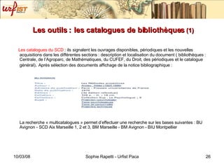 Les outils :   les catalogues de bibliothèques  (1) Les catalogues du SCD  : ils   signalent les ouvrages disponibles, périodiques et les nouvelles acquisitions dans les différentes sections : description et localisation du document ( bibliothèques : Centrale, de l’Agroparc, de Mathématiques, du CUFEF, du Droit, des périodiques et le catalogue général) .  Après sélection des documents affichage de la notice bibliographique :  La recherche « multicatalogues » permet d’effectuer une recherche sur les bases suivantes : BU Avignon - SCD Aix Marseille 1, 2 et 3, BM Marseille - BM Avignon - BIU Montpellier 