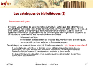 Les catalogues de bibliothèques (2) Les autres catalogues :   Système Universitaire de Documentation (SUDOC) : Catalogue des bibliothèques universitaires françaises (tous types de documents : ouvrages, périodiques, thèses ...). géré par l'Agence Bibliographique de l'Enseignement Supérieur (ABES), c’est un système d'information coopératif entre les bibliothèques d'enseignement supérieur et de recherche permettant d'assurer les fonctions suivantes :  - catalogage partagé - identification et localisation de tous les documents de ces bibliothèques, - demande et fourniture à distance de ces documents.  Ce catalogue est accessible sur Internet, à l'adresse suivante :  http://www.sudoc.abes.fr Il contient plus de sept millions et demi de notices bibliographiques (ouvrages, thèses, périodiques)  pour plus de vingt-deux millions de localisations, et est déployé dans les bibliothèques d'établissements d'enseignement supérieur et de recherche. Ce dispositif inclut une articulation étroite avec les systèmes d'information des services communs de documentation.  