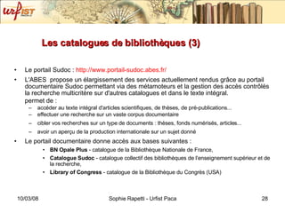 Les catalogues de bibliothèques (3)   Le portail Sudoc :  http://www.portail-sudoc.abes.fr/ L'ABES  propose un élargissement des services actuellement rendus grâce au portail documentaire Sudoc permettant via des métamoteurs et la gestion des accès contrôlés la recherche multicritère sur d'autres catalogues et dans le texte intégral. permet de :  accéder au texte intégral d'articles scientifiques, de thèses, de pré-publications... effectuer une recherche sur un vaste corpus documentaire  cibler vos recherches sur un type de documents : thèses, fonds numérisés, articles... avoir un aperçu de la production internationale sur un sujet donné Le portail documentaire donne accès aux bases suivantes : BN Opale Plus  - catalogue de la Bibliothèque Nationale de France,  Catalogue Sudoc  - catalogue collectif des bibliothèques de l'enseignement supérieur et de la recherche,  Library of Congress  - catalogue de la Bibliothèque du Congrès (USA) 