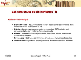 Les catalogues de bibliothèques (4) Production scientifique : Biomed Central  - 150 publications en libre accès dans les domaines de la médecine et des sciences de la vie OAIster  - bassin d'archives ouvertes provenant de 617 institutions et comprenant plus de 7 millions d'enregistrements Persée  - numérisation retrospective des principales revues en sciences humaines et sociales Revues.org  - fédération de 80 revues en sciences humaines et sociales Science Direct  - (Elsevier editeur) - réservé aux établissements abonnés 