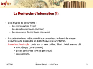 La Recherche d’information (1) Les 3 types de documents : Les monogra phies (livres) Les périodiques (revues, journaux) Les documents électroniques (sites web) Importance d’une méthode efficace de recherche face à la masse documentaire disponible en bibliothèque ou sur internet.  La recherche simple  : porte sur un seul critère, il faut choisir un mot clé :  synthétique (juste un mot) pr écis (éviter les termes généraux) représentatif. 