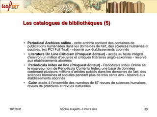 Les catalogues de bibliothèques (5) Periodical Archives online  - cette archive contient des centaines de publications numérisées dans les domaines de l'art, des sciences humaines et sociales. (ex PCI Full Text) - réservé aux établissements abonnés Literature On Line Criticism (Proquest éditeur)  - accès au texte intégral d'environ un million d'oeuvres et critiques littéraires anglo-saxonnes - réservé aux établissements abonnés Periodicals index on line (Proquest éditeur)  - Periodicals Index Online est le nouveau nom de Periodicals Contents Index, une base de données contenant plusieurs millions d'articles publiés dans les domaines de l'art, des sciences humaines et sociales pendant plus de trois cents ans - réservé aux établissements abonnés Cairn  accès à l'ensemble des numéros de 67 revues de sciences humaines, revues de praticiens et revues culturelles 
