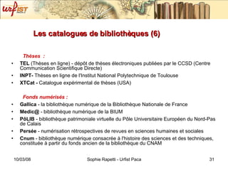 Les catalogues de bibliothèques (6) Thèses  : TEL  (Thèses en ligne) - dépôt de thèses électroniques publiées par le CCSD (Centre Communication Scientifique Directe) INPT-  Thèses en ligne de l'Institut National Polytechnique de Toulouse XTCat -  Catalogue expérimental de thèses (USA) Fonds numérisés : Gallica  - la bibliothèque numérique de la Bibliothèque Nationale de France Medic@  - bibliothèque numérique de la BIUM PôLIB  - bibliothèque patrimoniale virtuelle du Pôle Universitaire Européen du Nord-Pas de Calais Persée  - numérisation rétrospectives de revues en sciences humaines et sociales Cnum  - bibliothèque numérique consacrée à l'histoire des sciences et des techniques, constituée à partir du fonds ancien de la bibliothèque du CNAM 