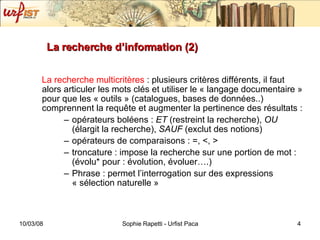 La recherche d’information (2) La recherche multicritères  : plusieurs critères différents, il faut alors articuler les mots clés et utiliser le « langage documentaire » pour que les « outils » (catalogues, bases de données..) comprennent la requ ête et augmenter la pertinence des résultats :  opérateurs boléens :  ET  (restreint la recherche),  OU  (élargit la recherche),  SAUF  (exclut des notions) opérateurs de comparaisons : =, <, > troncature : impose la recherche sur une portion de mot : (évolu* pour : évolution, évoluer….) Phrase : permet l’interrogation sur des expressions « sélection naturelle » 