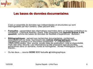 Les bases de données documentaires C’est un ensemble de données non indépendantes et structurées qui sont interrogeables par leur contenu. Elles peuvent être : Factuelles :  rassemblent des informations exprimées dans un langage symbolique ou numérique :  Chemical Abstract, Diane . Elles proposent une  réponse directe   à une question , comme les bases de données de résultats d’expériences :   Beilstein .  Bibliographiques :  servent aux recherches documentaires, contiennent essentiellement du texte, fournissent des  notices bibliographiques  (fiches signalétiques propres à un document contiennent : n° d’identification (ISBN,ISSN),auteur, titre, source, année (date de publication), cote et disponibilité, mots clés et/ou résumé. Les informations qu’elle proposent sont structurées, exhaustives dans un domaine, riches et homogènes :  Année Philologique, Econlit, Electre. .. Ou les deux ….  source  OCDE  BDD factuelle   et   bibliographique. 