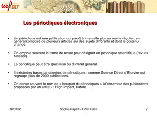 Les périodiques électroniques Un périodique est une publication qui paraît à intervalle plus ou moins régulier, en général composé de plusieurs articles sur des sujets différents et dont le contenu change. On emploie souvent le terme de revue pour désigner un périodique scientifique (revues Masson) Le périodique peut être spécialisé ou d’intérêt général.  Il existe des bases de données de périodiques : comme Science Direct d’Elsevier qui regroupe plus de 2000 publications. On donne souvent le nom de « bouquet de périodiques » à l’ensemble des publications proposées par un éditeur : High Impact, Nature….. 