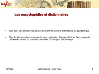 Les encyclopédies et dictionnaires Elles sont très structurées, le plus souvent de manière thématique ou alphabétique Elles font la synthèse du savoir de façon générale : Britanica Online,  Encyclopaedia Universalis  ou sur un domaine particulier : Champion Electronique 