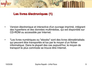 Les livres électroniques   (1) Version électronique et interactive d'un ouvrage imprimé, intégrant des hyperliens et des données multimédias, qui est disponible sur CD-ROM ou accessible par Internet. "Les livres numériques ou "ebooks" sont des livres dématérialisés qui peuvent être transportés et lus par le moyen d’un fichier informatique. Dans la plupart des cas aujourd’hui, le moyen de transport le plus commode se trouve être Internet. 