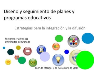 Diseño y seguimiento de planes y programas educativos Estrategias para la integración y la difusión Fernando Trujillo Sáez Universidad de Granada CEP de Málaga, 6 de noviembre de 2007 