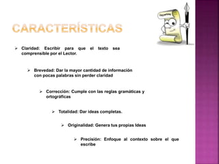  Claridad: Escribir para que el texto sea
comprensible por el Lector.
 Brevedad: Dar la mayor cantidad de información
con pocas palabras sin perder claridad
 Corrección: Cumple con las reglas gramáticas y
ortográficas
 Totalidad: Dar ideas completas.
 Originalidad: Genera tus propias Ideas
 Precisión: Enfoque al contexto sobre el que
escribe
 