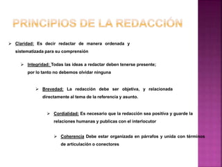  Claridad: Es decir redactar de manera ordenada y
sistematizada para su comprensión
 Integridad: Todas las ideas a redactar deben tenerse presente;
por lo tanto no debemos olvidar ninguna
 Brevedad: La redacción debe ser objetiva, y relacionada
directamente al tema de la referencia y asunto.
 Cordialidad: Es necesario que la redacción sea positiva y guarde la
relaciones humanas y publicas con el interlocutor
 Coherencia Debe estar organizada en párrafos y unida con términos
de articulación o conectores
 
