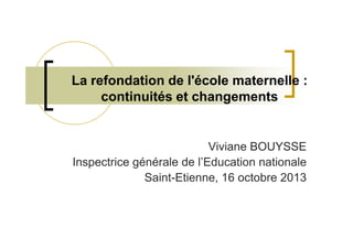 La refondation de l'école maternelle :
continuités et changements

Viviane BOUYSSE
Inspectrice générale de l’Education nationale
Saint-Etienne, 16 octobre 2013

 