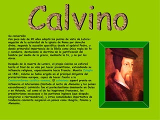 Su conversión Con poco más de 20 años adoptó los puntos de vista de Lutero: negación de la autoridad de la iglesia de Roma por derecho divino, negando la sucesión apostólica desde el apóstol Pedro, y dando primordial importancia de la Biblia como única regla de fe y conducta, destacando la doctrina de la justificación del hombre por medio de la gracia, mediante la fe, y no por las obras. Después de la muerte de Lutero, el propio Calvino se esforzó hasta el final de su vida por hacer proselitismo, extendiendo su influencia religiosa, especialmente hacia Francia. Muerto  Zuinglio  en 1531, Calvino se había erigido en el principal dirigente del protestantismo europeo, capaz de hacer frente a la  Contrarreforma católica-romana . El  calvinismo  superó pronto en influencia al luteranismo (limitado al norte de Alemania y los países escandinavos): calvinista fue el protestantismo dominante en Suiza y en Holanda, así como el de los hugotones franceses, los presbiterianos escoceses o los puritanos ingleses (que después emigraron a Norteamérica), y otras comunidades importantes de tendencia calvinista surgieron en países como Hungría, Polonia y Alemania. Calvino 
