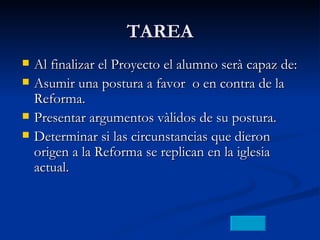 TAREA Al finalizar el Proyecto el alumno serà capaz de: Asumir una postura a favor  o en contra de la Reforma. Presentar argumentos vàlidos de su postura. Determinar si las circunstancias que dieron origen a la Reforma se replican en la iglesia actual. 