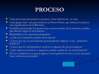 PROCESO Cada personaje presentará su postura y hará defensa de  su tesis. Cada grupo hará  una presentación en Power Point, que incluya los puntos mas significativos de la Reforma. También presentarán los puntos mas controversiales de la doctrina católica que dieron origen al movimiento. Responderá a las siguientes preguntas: ¿ Cuál era el ambiente político de la época? ¿ Creen que fue un movimiento genuinamente religioso o hay  elementos políticos? ¿ Creen que los reformadores erraron en algunos de sus postulados? ¿ Qué aspectos positivos y negativos podría señalar de ese movimiento?} Por las condiciones en que la iglesia a nivel general vive hoy ¿Cree necesario hacer reformas profundas? 