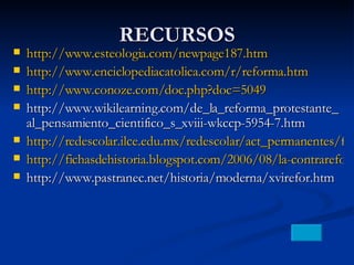 RECURSOS http://www.esteologia.com/newpage187.htm http://www.enciclopediacatolica.com/r/reforma.htm http://www.conoze.com/doc.php?doc=5049 http://www.wikilearning.com/de_la_reforma_protestante_al_pensamiento_cientifico_s_xviii-wkccp-5954-7.htm http://redescolar.ilce.edu.mx/redescolar/act_permanentes/faro/los%20descubridores/sesion6.htm http://fichasdehistoria.blogspot.com/2006/08/la-contrareforma_115491112795098965.html http://www.pastranec.net/historia/moderna/xvirefor.htm 