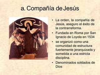 a. Compañía deJesús
• La orden, la compañía de
Jesús, aseguro el éxito de
la contrarreforma.
• Fundada en Roma por San
Ignacio de Loyola en 1534
• se organizó como una
comunidad de estructura
fuertemente jerarquizada y
sometida a una estricta
disciplina.
• Denominados soldados de
Dios
 