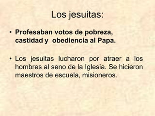 Los jesuitas:
• Profesaban votos de pobreza,
castidad y obediencia al Papa.
• Los jesuitas lucharon por atraer a los
hombres al seno de la Iglesia. Se hicieron
maestros de escuela, misioneros.
 