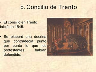 b. Concilio de Trento
• El consilio en Trento
inició en 1545.
• Se elaboró una docrina
que contradecía punto
por punto lo que los
protestantes habían
defendido.
 