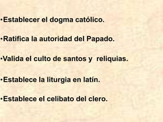 •Establecer el dogma católico.
•Ratifica la autoridad del Papado.
•Valida el culto de santos y reliquias.
•Establece la liturgia en latín.
•Establece el celibato del clero.
 