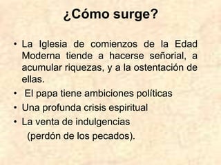 ¿Cómo surge?
• La Iglesia de comienzos de la Edad
Moderna tiende a hacerse señorial, a
acumular riquezas, y a la ostentación de
ellas.
• El papa tiene ambiciones políticas
• Una profunda crisis espiritual
• La venta de indulgencias
(perdón de los pecados).
 