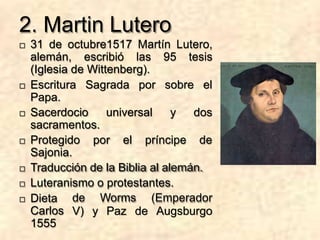 2. Martin Lutero
 31 de octubre1517 Martín Lutero,
alemán, escribió las 95 tesis
(Iglesia de Wittenberg).
 Escritura Sagrada por sobre el
Papa.
 Sacerdocio universal y dos
sacramentos.
 Protegido por el príncipe de
Sajonia.
 Traducción de la Biblia al alemán.
 Luteranismo o protestantes.
de Worms (Emperador
V) y Paz de Augsburgo
 Dieta
Carlos
1555
 