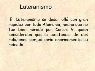 • El Luteranismo se desarrolló con gran
rapidez por toda Alemania, hecho que no
fue bien mirado por Carlos V, quien
consideraba que la existencia de dos
religiones perjudicaría enormemente su
reinado.
Luteranismo
 