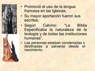 • Promovió el uso de la lengua
francesa en las Iglesias.
• Su mayor aportación fueron sus
escritos.
• Según Calvino: “La Biblia
Especificaba la naturaleza de la
teología y de todas las instituciones
humanas”.
• Las personas estaban condenadas o
destinadas a salvarse desde el
nacimiento.
 