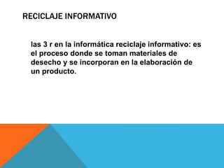 RECICLAJE INFORMATIVO
las 3 r en la informática reciclaje informativo: es
el proceso donde se toman materiales de
desecho y se incorporan en la elaboración de
un producto.
 