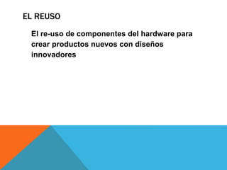 EL REUSO
El re-uso de componentes del hardware para
crear productos nuevos con diseños
innovadores
 