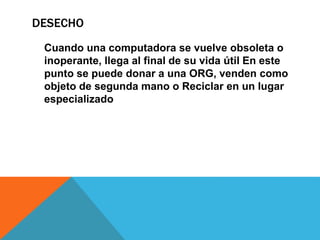 DESECHO
Cuando una computadora se vuelve obsoleta o
inoperante, llega al final de su vida útil En este
punto se puede donar a una ORG, venden como
objeto de segunda mano o Reciclar en un lugar
especializado
 