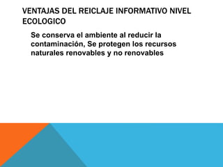 VENTAJAS DEL REICLAJE INFORMATIVO NIVEL
ECOLOGICO
Se conserva el ambiente al reducir la
contaminación, Se protegen los recursos
naturales renovables y no renovables
 