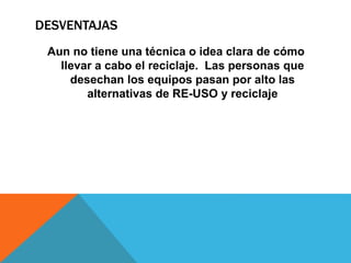 DESVENTAJAS
Aun no tiene una técnica o idea clara de cómo
llevar a cabo el reciclaje. Las personas que
desechan los equipos pasan por alto las
alternativas de RE-USO y reciclaje
 