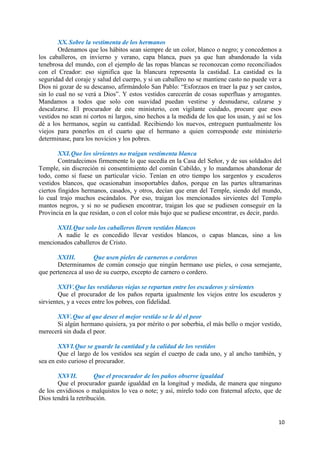 10
XX.Sobre la vestimenta de los hermanos
Ordenamos que los hábitos sean siempre de un color, blanco o negro; y concedemos a
los caballeros, en invierno y verano, capa blanca, pues ya que han abandonado la vida
tenebrosa del mundo, con el ejemplo de las ropas blancas se reconozcan como reconciliados
con el Creador: eso significa que la blancura representa la castidad. La castidad es la
seguridad del coraje y salud del cuerpo, y si un caballero no se mantiene casto no puede ver a
Dios ni gozar de su descanso, afirmándolo San Pablo: “Esforzaos en traer la paz y ser castos,
sin lo cual no se verá a Dios”. Y estos vestidos carecerán de cosas superfluas y arrogantes.
Mandamos a todos que solo con suavidad puedan vestirse y desnudarse, calzarse y
descalzarse. El procurador de este ministerio, con vigilante cuidado, procure que esos
vestidos no sean ni cortos ni largos, sino hechos a la medida de los que los usan, y así se los
dé a los hermanos, según su cantidad. Recibiendo los nuevos, entreguen puntualmente los
viejos para ponerlos en el cuarto que el hermano a quien corresponde este ministerio
determinase, para los novicios y los pobres.
XXI.Que los sirvientes no traigan vestimenta blanca
Contradecimos firmemente lo que sucedía en la Casa del Señor, y de sus soldados del
Temple, sin discreción ni consentimiento del común Cabildo, y lo mandamos abandonar de
todo, como si fuese un particular vicio. Tenían en otro tiempo los sargentos y escuderos
vestidos blancos, que ocasionaban insoportables daños, porque en las partes ultramarinas
ciertos fingidos hermanos, casados, y otros, decían que eran del Temple, siendo del mundo,
lo cual trajo muchos escándalos. Por eso, traigan los mencionados sirvientes del Templo
mantos negros, y si no se pudiesen encontrar, traigan los que se pudiesen conseguir en la
Provincia en la que residan, o con el color más bajo que se pudiese encontrar, es decir, pardo.
XXII.Que solo los caballeros lleven vestidos blancos
A nadie le es concedido llevar vestidos blancos, o capas blancas, sino a los
mencionados caballeros de Cristo.
XXIII. Que usen pieles de carneros o corderos
Determinamos de común consejo que ningún hermano use pieles, o cosa semejante,
que pertenezca al uso de su cuerpo, excepto de carnero o cordero.
XXIV.Que las vestiduras viejas se repartan entre los escuderos y sirvientes
Que el procurador de los paños reparta igualmente los viejos entre los escuderos y
sirvientes, y a veces entre los pobres, con fidelidad.
XXV.Que al que desee el mejor vestido se le dé el peor
Si algún hermano quisiera, ya por mérito o por soberbia, el más bello o mejor vestido,
merecerá sin duda el peor.
XXVI.Que se guarde la cantidad y la calidad de los vestidos
Que el largo de los vestidos sea según el cuerpo de cada uno, y al ancho también, y
sea en esto curioso el procurador.
XXVII. Que el procurador de los paños observe igualdad
Que el procurador guarde igualdad en la longitud y medida, de manera que ninguno
de los envidiosos o malquistos lo vea o note; y así, mírelo todo con fraternal afecto, que de
Dios tendrá la retribución.
 