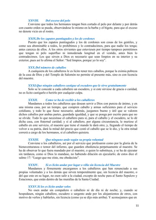 11
XXVIII. Del exceso del pelo
Conviene que todos los hermanos tengan bien cortado el pelo por delante y por detrás
con cuanto orden se pueda, observándose lo mismo en la barba y el bigote, para que el exceso
no denote vicio en el rostro.
XXIX.De los zapatos puntiagudos y los de cordones
Puesto que los zapatos puntiagudos y los de cordones son cosas de los gentiles, y
como sea abominable a todos, lo prohibimos y lo contradecimos, para que nadie los tenga;
antes carezca de ellos. A los otros sirvientes que estuviesen por tiempo tampoco permitimos
que tengan ni pelo superfluo ni inmoderada longitud en el vestido, antes bien lo
contradecimos. Los que sirven a Dios es necesario que sean limpios en su interior y su
exterior, pues así lo afirma el Señor: “Sed limpios, porque yo lo soy”.
XXX.Del número de caballos
A cualquiera de los caballeros le es lícito tener tres caballos, porque la eximia pobreza
de la casa de Dios y del Templo de Salomón no permite al presente más, sino es con licencia
del maestre.
XXXI.Que ningún caballero castigue al escudero que le sirve gratuitamente
Solo se le concede a cada caballero un escudero, y si este sirviese de gracia o caridad,
no es lícito castigarlo o herirlo por cualquier culpa.
XXXII. Como se ha de recibir a los caballeros
Mandamos a todos los caballeros que desean servir a Dios con pureza de ánimo, y en
una misma casa, por un tiempo, que compren caballo y armas suficientes para el servicio
cotidiano, y todo lo que fuese necesario; además, juzgamos bueno y útil que se valoren
dichos caballos por ambas partes, guardada igualdad, y que se ponga por escrito para que no
se olvide. Todo lo que necesitase el caballero para sí, para el caballo y el escudero, se lo dé
dicha casa, con fraternal caridad; y si al caballero, por alguna circunstancia, le muriese el
caballo en este servicio, el maestre que tiene el mando le dará otro; y, llegando el tiempo de
volver a su patria, dará la mitad del precio que costó el caballo que se le dio, y la otra mitad
correrá a cargo de los hermanos, si el caballero quisiera.
XXXIII. Que ninguno ande según su propia voluntad
Conviene a los caballeros, así por el servicio que profesaron como por la gloria de la
bienaventuranza o temor del infierno, que guarden obediencia perpetuamente al maestre. Se
ha de observar lo que fuera mandado por el maestre, o quien lo substituya, y se ha de ejecutar
sin tardanza, como si Dios lo mandase, no habiendo dilación en ejecutarlo; de estos dice el
salmo 17: “Luego que me oíste, me obedeciste”.
XXXIV. Si es lícito andar por lugar o villa sin licencia del Maestre
Mandamos y firmemente encargamos a los caballeros que han renunciado a sus
propias voluntades y a los demás que sirven temporalmente que, sin licencia del maestre, o
del que este en su lugar, no osen salir a la ciudad, excepto de noche para al Santo Sepulcro y
Estaciones, que están dentro de las murallas de la Santa Ciudad.
XXXV.Si les es lícito andar solos
No osen andar sin compañero o caballero ni de día ni de noche; y, cuando se
hospedasen, ningún caballero, escudero o sargento ande por los alojamientos de otros, con
motivo de verlos y hablarles, sin licencia (como ya se dijo más arriba). Y aconsejamos que en
 