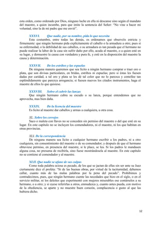 12
esta orden, como ordenado por Dios, ninguno luche en ella ni descanse sino según el mandato
del maestre, a quien incumbe, para que imite la sentencia del Señor: “No vine a hacer mi
voluntad, sino la de mi padre que me envió”.
XXXVI. Que nadie, por su nombre, pida lo que necesita
Esta costumbre, entre todas las demás, os ordenamos que observéis estricta y
firmemente: que ningún hermano pida explícitamente el caballo o la armadura a otro; pues si
su enfermedad, o la debilidad de sus caballos, o su armadura es tan pesada que el hermano no
puede realizar la labor de la casa sin sufrir daño por ello, acuda al maestre, o a quien esté en
su lugar, y demuestre la causa con verdadera y pura fe, y esté en la disposición del maestre la
causa y determinación.
XXXVII. De los estribos y las espuelas
De ninguna manera queremos que sea lícito a ningún hermano comprar o traer oro o
plata, que son divisas particulares, en bridas, estribos ni espuelas; pero si éstas les fuesen
dadas por caridad, a tal oro y plata se les dé tal color que no lo parezca y centellee tan
espléndidamente que parezca arrogancia; si fuesen nuevos los citados instrumentos, haga el
maestre de ellos lo que quisiese.
XXXVIII. Sobre el cubrir las lanzas
Que ningún hermano cubra su escudo o su lanza, porque entendemos que no
aprovecha, mas bien daña.
XXXIX. De la licencia del maestre
Es lícito al maestre dar caballos y armas a cualquiera, u otra cosa.
XL. Sobre los cerrojos
Saco o maleta con llaves no se conceden sin permiso del maestre o del que esté en su
lugar. En este capítulo no se incluyen los comendadores, ni el maestre, ni los que habitan en
otras provincias.
XLI. De la correspondencia
De ninguna manera sea lícito a cualquier hermano escribir a los padres, ni a otro
cualquiera, sin consentimiento del maestre o de su comendador; y después de que el hermano
obtuviese permiso, en presencia del maestre, si le place, se lea. Si los padres le mandasen
alguna cosa, no presuma de recibirla, sino fuese mostrándosela al maestre. En este capítulo
no se contiene al comendador y al maestre.
XLII. Que nadie se ufane de sus culpas
Como toda palabra ociosa es pecado, de los que se jactan de ellas sin ser ante su Juez
ciertamente dice el profeta: “Si de las buenas obras, por virtud de la taciturnidad, debemos
callar, cuanto más de las malas palabras por la pena del pecado”. Prohibimos y
contradecimos, pues, que ningún hermano cuente las necedades que hizo en el siglo, o en el
servicio militar, ni los deleites que experimentó con mujeres miserables ose contárselos a su
hermano, o a otro; y si oyese referirlas a otros, enmudezca y, cuanto antes pueda, con motivo
de la obediencia, se aparte y no muestre buen corazón, complacencia o gusto al que las
hubiera dicho.
 
