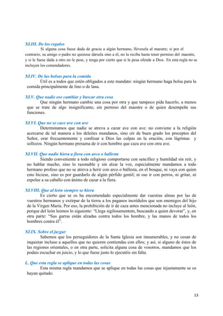 13
XLIII. De los regalos
Si alguna cosa fuese dada de gracia a algún hermano, llévesela al maestre; si por el
contrario, su amigo o padre no quisiese dársela sino a él, no la reciba hasta tener permiso del maestre,
y si le fuese dada a otro no le pese, y tenga por cierto que si le pesa ofende a Dios. En esta regla no se
incluyen los comendadores.
XLIV. De las bolsas para la comida
Útil es a todos que estén obligados a este mandato: ningún hermano haga bolsa para la
comida principalmente de lino o de lana.
XLV. Que nadie ose cambiar y buscar otra cosa
Que ningún hermano cambie una cosa por otra y que tampoco pida hacerlo, a menos
que se trate de algo insignificante, sin permiso del maestre o de quien desempeñe sus
funciones.
XLVI. Que no se cace ave con ave
Determinamos que nadie se atreva a cazar ave con ave: no conviene a la religión
acercarse de tal manera a los deleites mundanos, sino oír de buen grado los preceptos del
Señor, orar frecuentemente y confesar a Dios las culpas en la oración, con lágrimas y
sollozos. Ningún hermano presuma de ir con hombre que caza ave con otra ave.
XLVII. Que nadie hiera a fiera con arco o ballesta
Siendo conveniente a todo religioso comportarse con sencillez y humildad sin reír, y
no hablar mucho, sino lo razonable y sin alzar la voz, especialmente mandamos a todo
hermano profeso que no se atreva a herir con arco o ballesta, en el bosque, ni vaya con quien
esto hiciese, sino es por guardarlo de algún pérfido gentil; ni ose ir con perros, ni gritar, ni
espolee a su caballo con ánimo de cazar a la fiera.
XLVIII. Que al león siempre se hiera
Es cierto que se os ha encomendado especialmente dar vuestras almas por las de
vuestros hermanos y extirpar de la tierra a los paganos incrédulos que son enemigos del hijo
de la Virgen María. Por eso, la prohibición de ir de caza antes mencionada no incluye al león,
porque del león leemos lo siguiente: “Llega sigilosamentem, buscando a quien devorar”, y, en
otra parte: “Sus garras están alzadas contra todos los hombre, y las manos de todos los
hombres contra él”.
XLIX. Sobre el juzgar
Sabemos que los perseguidores de la Santa Iglesia son innumerables, y no cesan de
inquietar incluso a aquellos que no quieren contiendas con ellos; y así, si alguno de éstos de
las regiones orientales, o en otra parte, solicita alguna cosa de vosotros, mandamos que los
podais escuchar en juicio, y lo que fuese justo lo ejecutéis sin falta.
L. Que esta regla se aplique en todas las cosas
Esta misma regla mandamos que se aplique en todas las cosas que injustamente se os
hayan quitado.
 
