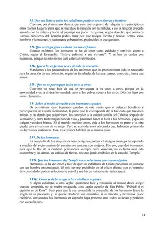 14
LI. Que sea lícito a todos los caballeros profesos tener tierras y hombres
Creemos, por divina providencia, que este nuevo género de religión tuvo principio en
estos Santos Lugares para que se mezclase la religión con la milicia, y así la religión proceda
armada con la milicia y hiera al enemigo sin pecar. Juzgamos, según derecho, que como os
llamáis caballeros del Templo podáis tener por este insigne mérito y bondad tierras, casa,
hombres y labradores, y justamente gobernarlos, pagándoles lo que ganasen.
LII. Que se tenga gran cuidado con los enfermos
Estando enfermos los hermanos se ha de tener sumo cuidado y servirlos como a
Cristo, según el Evangelio: “Estuve enfermo y me visitaste”. Y se han de cuidar con
paciencia, porque de esto se nos dará celestial retribución.
LIII. Que a los enfermos se les dé todo lo necesario
Mandamos a los procuradores de los enfermos que les proporcionen todo lo necesario
para la curación de sus dolencias, según las facultades de la casa: carnes, aves, etc., hasta que
sanen.
LIV. Que no se provoquen la ira unos a otros
Conviene no poco huir de que se provoquen la ira unos a otros, porque en la
proximidad y en la divina hermandad, tanto a los pobres como a los ricos, Dios los ligó con
suma clemencia.
LV. Sobre el modo de recibir a los hermanos casados
Os permitimos tener hermanos casados de este modo: que si piden el beneficio y
participación de vuestra hermandad, la parte que le corresponda de la hacienda que tuviesen
ambos, y las demás que adquiriesen, las concedan a la unidad común del Cabildo después de
su muerte, y entre tanto hagan honesta vida y procuren hacer el bien a los hermanos, y que no
traigan vestidura blanca. Si el marido muriese antes, deje a los hermanos su parte y la otra
quede para el sustento de su mujer. Pero no consideramos adecuado que, habiendo prometido
los hermanos castidad a Dios, los cofrades habiten en su misma casa.
LVI. De las hermanas
La compañía de las mujeres es cosa peligrosa, porque el antiguo enemigo ha separado
a muchos del recto camino del paraíso por juntarse con mujeres. Por eso, queridos hermanos,
para que la flor de la castidad permanezca siempre entre vosotros, no es lícito usar esta
costumbre y las damas, en calidad de freiras, no sean jamás recibidas en la casa del Temple.
LVII. Que los hermanos del Temple no se relacionen con excomulgados
Hermanos, se ha de temer y huir de que los caballeros de Cristo presuman de juntarse
con un hombre excomulgado. Si solo tuviese prohibido oir el oficio divino, con el permiso
del comendador podrán relacionarse con él y recibir caritativamente su hacienda.
LVIII. Como se debe acoger a los caballeros seglares
Si algún caballero, o otro seglar, queriendo huir y renunciar al mundo desea elegir
vuestra compañía, no se reciba enseguida, sino según aquello de San Pablo: “Probad si el
espíritu es de Dios”. Pero para que le sea concedida la compañía de los hermanos léase la
Regla en su presencia y, si quiere obedecer sus mandatos, si al maestre y hermanos place
recibirlo, convocados los hermanos en capítulo haga presente ante todos su deseo y petición
con corazón puro.
 